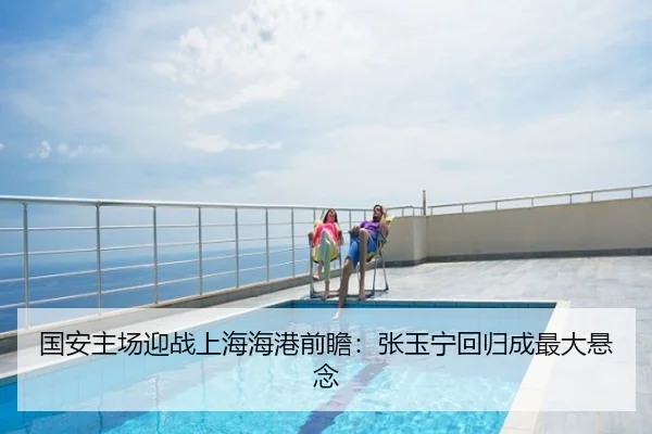 国安主场迎战上海海港前瞻：张玉宁回归成最大悬念