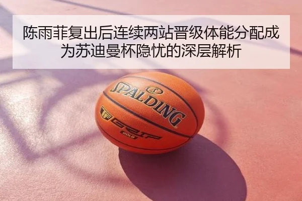陈雨菲复出后连续两站晋级体能分配成为苏迪曼杯隐忧的深层解析