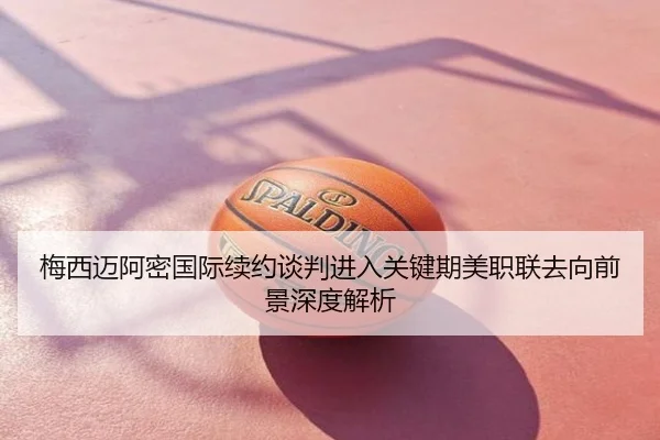 梅西迈阿密国际续约谈判进入关键期美职联去向前景深度解析